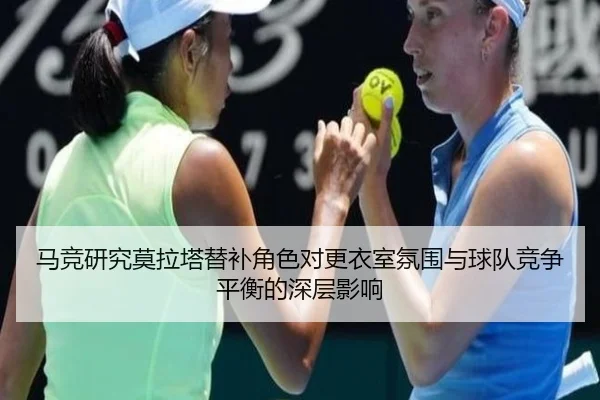 马竞研究莫拉塔替补角色对更衣室氛围与球队竞争平衡的深层影响