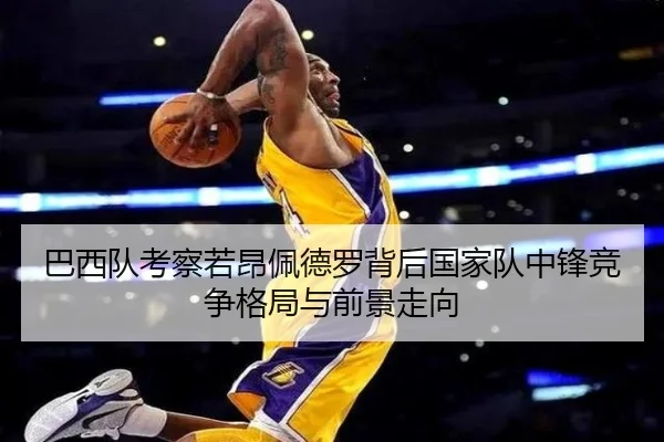 巴西队考察若昂佩德罗背后国家队中锋竞争格局与前景走向