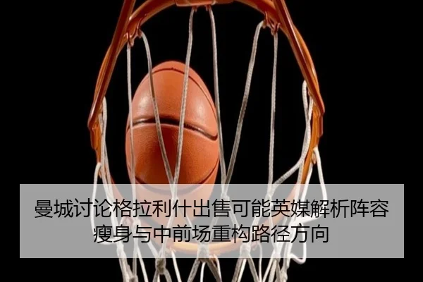曼城讨论格拉利什出售可能英媒解析阵容瘦身与中前场重构路径方向