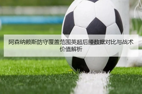阿森纳赖斯防守覆盖范围英超后腰数据对比与战术价值解析