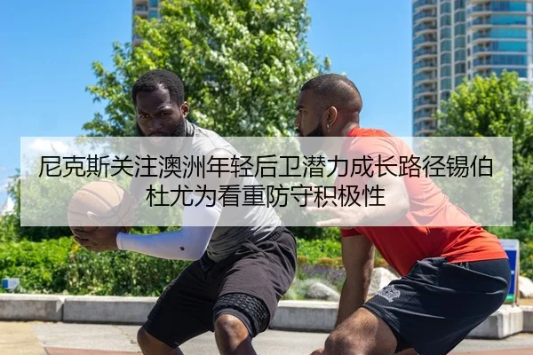尼克斯关注澳洲年轻后卫潜力成长路径锡伯杜尤为看重防守积极性
